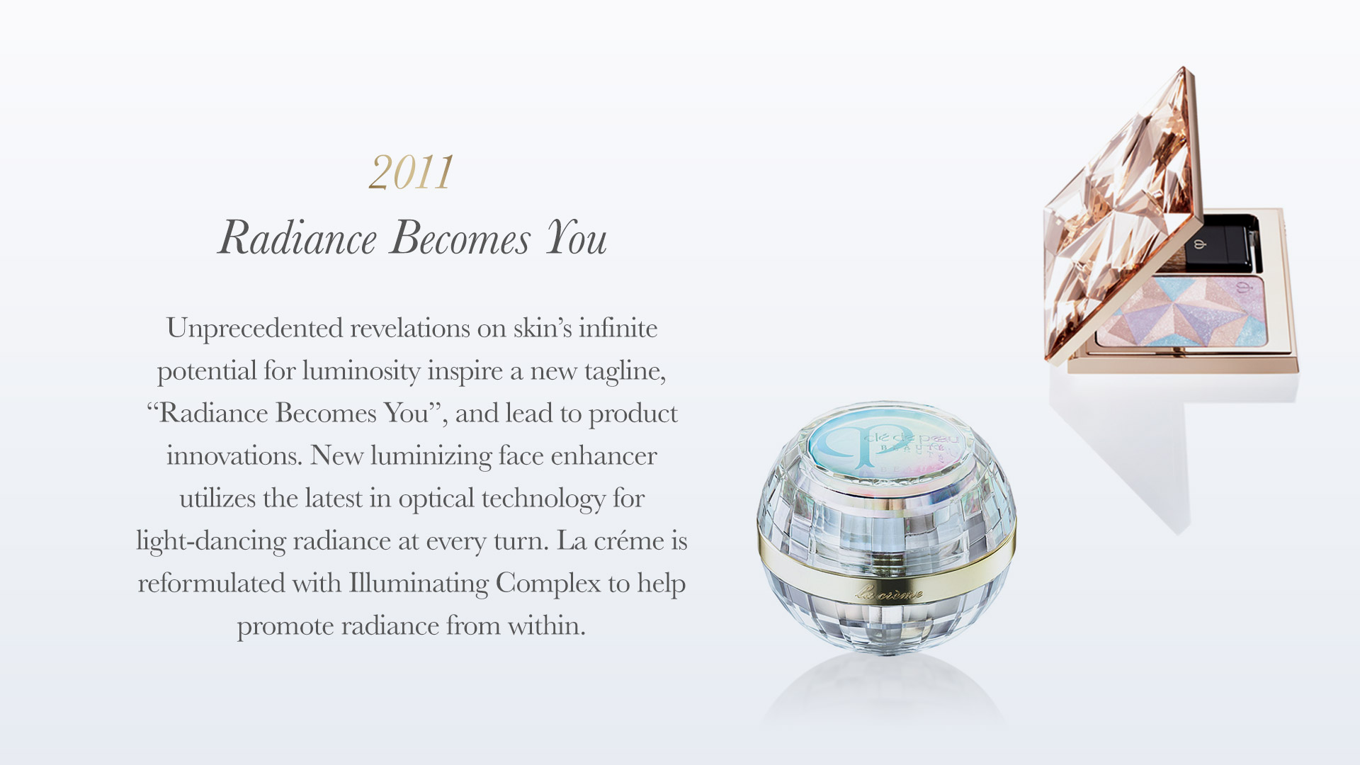 Unprecedented revelations on skin’s infinite potential forluminosity inspire a new tagline, &ldquo;radiance becomes you&rdquo;, and lead to product innovations. New Luminizing Face Enhancer utilizes the latest in optical technology for light-dancingradiance at every turn. la créme is reformulated withIlluminating Complex to help promote radiance from within.